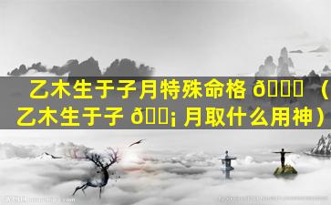 乙木生于子月特殊命格 🍀 （乙木生于子 🐡 月取什么用神）